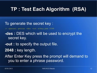 TP : Test Each Algorithm (RSA)

To generate the secret key :
|> openssl genrsa -des -out sckey.pem 2048

-des : DES which will be used to encrypt the
  secret key.
-out : to specify the output file.
2048 : key length.
After Enter Key press the prompt will demand to
  you to enter a phrase password.
03/01/2013                     NOUNI El Bachir    12
 