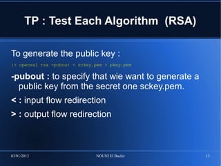 TP : Test Each Algorithm (RSA)

To generate the public key :
|> openssl rsa -pubout < sckey.pem > pkey.pem

-pubout : to specify that wie want to generate a
  public key from the secret one sckey.pem.
< : input flow redirection
> : output flow redirection



03/01/2013                     NOUNI El Bachir     13
 