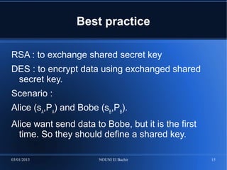 Best practice

RSA : to exchange shared secret key
DES : to encrypt data using exchanged shared
 secret key.
Scenario :
Alice (sA,PA) and Bobe (sB,PB).
Alice want send data to Bobe, but it is the first
  time. So they should define a shared key.

03/01/2013             NOUNI El Bachir              15
 