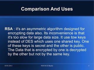 Comparison And Uses



RSA : it's an asymmetric algorithm designed for
 encrypting data also. Its inconvenience is that
 it's too slow for large data size. It use tow keys
 instead of DES which uses one shared key. One
 of these keys is secret and the other is public.
 The Data that is encrypted by one is decrypted
 by the other but not by the same key.

03/01/2013           NOUNI El Bachir              3
 