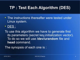 TP : Test Each Algorithm (DES)

 
     The instructions thereafter were tested under
     Linux system.
 
     DES :
 To use this algorithm we have to generate first
   its parameters (secret key,initialization vector).
   To do so we will use /dev/urandom file and
   head command.
 The synopsis of each one is :

03/01/2013              NOUNI El Bachir                 6
 