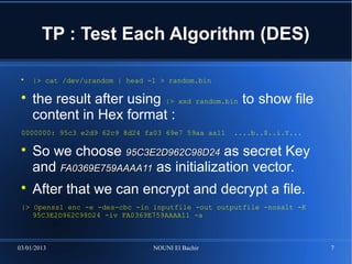 TP : Test Each Algorithm (DES)

 
     |> cat /dev/urandom | head -1 > random.bin

 
     the result after using |> xxd            random.bin   to show file
     content in Hex format :
 0000000: 95c3 e2d9 62c9 8d24 fa03 69e7 59aa aa11      ....b..$..i.Y...

 
     So we choose 95C3E2D962C98D24 as secret Key
     and FA0369E759AAAA11 as initialization vector.
 
     After that we can encrypt and decrypt a file.
 |> Openssl enc -e -des-cbc -in inputfile -out outputfile -nosalt -K
    95C3E2D962C98D24 -iv FA0369E759AAAA11 -a



03/01/2013                       NOUNI El Bachir                          7
 