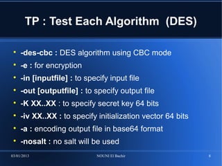 TP : Test Each Algorithm (DES)

 
     -des-cbc : DES algorithm using CBC mode
 
     -e : for encryption
 
     -in [inputfile] : to specify input file
 
     -out [outputfile] : to specify output file
 
     -K XX..XX : to specify secret key 64 bits
 
     -iv XX..XX : to specify initialization vector 64 bits
 
     -a : encoding output file in base64 format
 
     -nosalt : no salt will be used
03/01/2013                    NOUNI El Bachir                8
 
