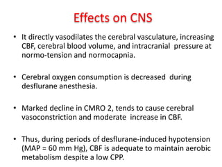 Effects on CNS
• It directly vasodilates the cerebral vasculature, increasing
CBF, cerebral blood volume, and intracranial pressure at
normo-tension and normocapnia.
• Cerebral oxygen consumption is decreased during
desflurane anesthesia.
• Marked decline in CMRO 2, tends to cause cerebral
vasoconstriction and moderate increase in CBF.
• Thus, during periods of desflurane-induced hypotension
(MAP = 60 mm Hg), CBF is adequate to maintain aerobic
metabolism despite a low CPP.
 