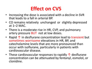 Effect on CVS
• Increasing the dose is associated with a decline in SVR
that leads to a fall in arterial BP.
• CO remains relatively unchanged or slightly depressed
at 1–2 MAC.
• There is a moderate rise in HR, CVP, and pulmonary
artery pressure BUT not at low doses.
• Rapid ↑ in desflurane concentration lead to transient but
sometimes worrisome elevations in HR, BP, and
catecholamine levels that are more pronounced than
occur with isoflurane, particularly in patients with
cardiovascular disease.
• These cardiovascular responses to rapidly ↑ desflurane
concentration can be attenuated by fentanyl, esmolol, or
clonidine.
 