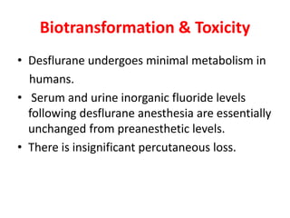 Biotransformation & Toxicity
• Desflurane undergoes minimal metabolism in
humans.
• Serum and urine inorganic fluoride levels
following desflurane anesthesia are essentially
unchanged from preanesthetic levels.
• There is insignificant percutaneous loss.
 