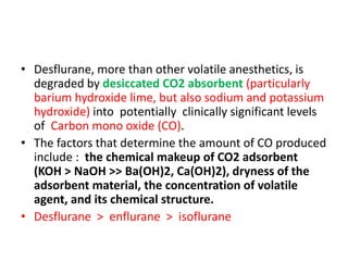 • Desflurane, more than other volatile anesthetics, is
degraded by desiccated CO2 absorbent (particularly
barium hydroxide lime, but also sodium and potassium
hydroxide) into potentially clinically significant levels
of Carbon mono oxide (CO).
• The factors that determine the amount of CO produced
include : the chemical makeup of CO2 adsorbent
(KOH > NaOH >> Ba(OH)2, Ca(OH)2), dryness of the
adsorbent material, the concentration of volatile
agent, and its chemical structure.
• Desflurane > enflurane > isoflurane
 