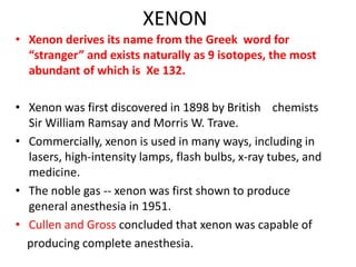 XENON
• Xenon derives its name from the Greek word for
“stranger” and exists naturally as 9 isotopes, the most
abundant of which is Xe 132.
• Xenon was first discovered in 1898 by British chemists
Sir William Ramsay and Morris W. Trave.
• Commercially, xenon is used in many ways, including in
lasers, high-intensity lamps, flash bulbs, x-ray tubes, and
medicine.
• The noble gas -- xenon was first shown to produce
general anesthesia in 1951.
• Cullen and Gross concluded that xenon was capable of
producing complete anesthesia.
 