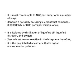 • It is most comparable to N2O, but superior in a number
of ways.
• Xenon is a naturally occurring element that comprises
0.0000086%, or 0.05 parts per million, of air.
• it is isolated by distillation of liquefied air, liquefied
nitrogen, and oxygen.
• Xenon is entirely unreactive in the biosphere therefore,
• it is the only inhaled anesthetic that is not an
environmental pollutant.
 