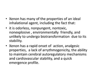 • Xenon has many of the properties of an ideal
inhalational agent, including the fact that:
• it is odorless, nonpungent, nontoxic,
nonexplosive , environmentally friendly, and
unlikely to undergo biotransformation due to its
stability.
• Xenon has a rapid onset of action, analgesic
properties, a lack of arrythmogenicity, the ability
to maintain cerebral autoregulatory mechanisms
and cardiovascular stability, and a quick
emergence profile.
 