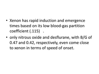 • Xenon has rapid induction and emergence
times based on its low blood-gas partition
coefficient (.115) .
• only nitrous oxide and desflurane, with B/G of
0.47 and 0.42, respectively, even come close
to xenon in terms of speed of onset.
 
