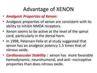 Advantage of XENON
• Analgesic Properties of Xenon:
• Analgesic properties of xenon are consistent with its
ability to inhibit NMDA receptors.
• Xenon seems to be active at the level of the spinal
cord, particularly in the dorsal horn.
• In 1998, Petersen-Felix et al study suggested that
xenon has an analgesic potency 1.5 times that of
nitrous oxide.
• Cardiovascular Stability : xenon has more favorable
hemodynamic, neurohumoral, and anti -nociceptive
properties than does nitrous oxide.
 