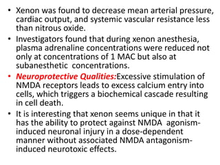 • Xenon was found to decrease mean arterial pressure,
cardiac output, and systemic vascular resistance less
than nitrous oxide.
• Investigators found that during xenon anesthesia,
plasma adrenaline concentrations were reduced not
only at concentrations of 1 MAC but also at
subanesthetic concentrations.
• Neuroprotective Qualities:Excessive stimulation of
NMDA receptors leads to excess calcium entry into
cells, which triggers a biochemical cascade resulting
in cell death.
• It is interesting that xenon seems unique in that it
has the ability to protect against NMDA agonism-
induced neuronal injury in a dose-dependent
manner without associated NMDA antagonism-
induced neurotoxic effects.
 