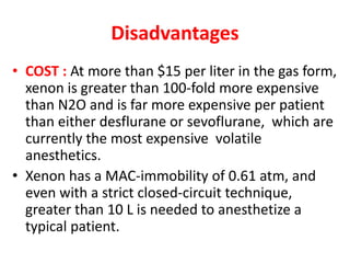 Disadvantages
• COST : At more than $15 per liter in the gas form,
xenon is greater than 100-fold more expensive
than N2O and is far more expensive per patient
than either desflurane or sevoflurane, which are
currently the most expensive volatile
anesthetics.
• Xenon has a MAC-immobility of 0.61 atm, and
even with a strict closed-circuit technique,
greater than 10 L is needed to anesthetize a
typical patient.
 