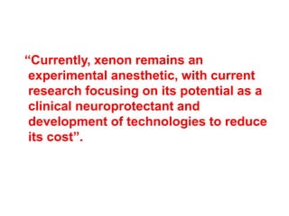 “Currently, xenon remains an
experimental anesthetic, with current
research focusing on its potential as a
clinical neuroprotectant and
development of technologies to reduce
its cost”.
 