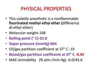 PHYSICAL PROPERTIES
• This volatile anesthetic is a nonflammable
fluorinated methyl ethyl ether (difference
di-ethyl ether)
• Molecular weight-168
• Boiling point (° C)-22.8
• Vapor pressure (mmHg)-664
• Oil/gas partition coefficient at 37° C -19
• Blood/gas partition coefficient at 37° C -0.45
• MAC-immobility (% atm /mm Hg) -6.0/45.6
 