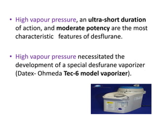 • High vapour pressure, an ultra-short duration
of action, and moderate potency are the most
characteristic features of desflurane.
• High vapour pressure necessitated the
development of a special desfurane vaporizer
(Datex- Ohmeda Tec-6 model vaporizer).
 