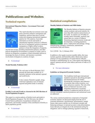 www.un.org/desa April 2014, Vol. 18, No. 04
DESA News | Newsletter of the UN Department of Economic and Social Affairs 12
Publications and Websites
Technical reports
International Migration Policies : Government Views and
Priorities
This report describes Government views and
policy priorities related to immigration and
emigration, and how these have evolved
along with changing international migration
patterns for 196 countries. It provides
information on levels and trends in
international migration, policies to influence
the level of immigration, policies to promote
immigration of highly skilled workers,
policies to foster the integration of migrants
into the host society, including naturalization policies, and other
policies designed by Governments in countries of origin, such as
policies on emigration, acceptance of dual citizenship, policies to
encourage the return of citizens, and measures to promote
involvement of diaspora in countries of origin.
 To download
World Mortality Wallchart 2013
The wall chart on World Mortality 2013
presents the latest data available on 15
mortality indicators at the national, regional
and world levels.
It also contains illustrative graphs, along
with brief explanatory texts of selected
regional and global trends in mortality.
 To download
Fertility Levels and Trends as Assessed in the 2012 Revision of
World Population Prospects
This report is a concise analysis of fertility levels and trends in
World Population Prospects: The 2012 Revision, the official
United Nations publication of population estimates and
projections, and includes estimates of the contribution of fertility to
future population growth.
 To download
Statistical compilations
Monthly Bulletin of Statistics and MBS Online
The Monthly Bulletin of Statistics presents
current economic and social statistics for
more than 200 countries and territories of
the world. It contains over 50 tables of
monthly and/or bimonthly, quarterly and
annual data on a variety of subjects
illustrating important economic trends and
developments, including population,
prices, employment and earnings, energy,
manufacturing, transport, construction, international
merchandise trade and finance.
Vol. LXVIII – No. 2, February 2014
In addition to the regular recurrent monthly tables, this issue
includes quarterly and bimonthly tables: Retail price indices
relating to living expenditures of United Nations officials;
Earnings in manufacturing, by sex; Total exports and imports by
regions: quantum and unit value indices and terms of trade in US
dollars.
 For more information
Guidelines on Integrated Economic Statistics
The Guidelines build upon international
standards manuals by describing principles
and detailed practices for further
increasing the consistency and coherence
of economic data within countries, over
time, and across countries. The role of the
System of National Accounts as the
integrating framework in economic
statistics is emphasized and the full set of
relevant conceptual, statistical production and institutional issues
are addressed.
The various statistical production components of integrated
economic statistics are discussed ranging from the use of
consistent definitions, classifications, questionnaires, sample
frames, data sources and the use of consistent concepts and
balancing techniques in national accounts to data dissemination.
Issues that play an integral role in the institutional setting for
integration, such as strategic planning, legislative framework,
 