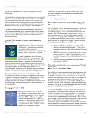 www.un.org/desa April 2014, Vol. 18, No. 04
DESA News | Newsletter of the UN Department of Economic and Social Affairs 13
governance, human resources, process management, are also
highlighted.
The applicable practices vary across countries, therefore, practical
advice for the reconciliation of economic statistics is covered for
the entire spectrum of statistical agencies, from countries with
centralized statistical systems that are able to control the entire
production process to those with decentralized systems that must
harmonize a wide array of data collected by different agencies.
The publication presents general methodological guidance for
integration strategies and serves as a compendium of case studies
and current existing practical examples covering a broad range of
practical aspects and country experiences of the integration of
economic statistics.
System of Environmental-Economic Accounting Central
Framework
The publication is a statistical framework
that provides a comprehensive, consistent,
comparable and flexible set of
environmental-economic accounts for policy
making, analysis and research purposes.
Agenda 21 adopted at the 1992 United
Nations Conference on Environment and
Development held in Rio de Janeiro, Brazil
called for the establishment of a “program to develop national
systems of integrated environmental and economic accounting in
all countries”. More recently, the outcome document of the United
Nations Conference on Sustainable Development (Rio+20)
reconfirmed that “integrated social, economic, and environmental
data and information is important to decision-making processes.”
In response to the continued need for environmental and
environmental-economic information, in 2005 the United Nations
Statistical Commission established the UN Committee of Experts
on Environmental-Economic Accounting (UNCEEA), an
intergovernmental body composed of representatives from national
statistical offices and international agencies, with the mandate to
revise the SEEA.
Demographic Yearbook 2012
Demographic Yearbook 2012 is the the
sixty-third in a series published since 1948.
Through the cooperation with the National
Statistical Offices, official demographic
statistics are compiled in the Yearbook, as
available, for more than 230 countries and
areas of the world up to the reference year
2012. This edition of the Yearbook contains
chapters on the population size and
distribution, the population of capital cities, fertility, foetal
mortality, infant and maternal mortality, general mortality,
nuptiality and divorce.
 For more information
National Accounts Statistics: Analysis of Main Aggregates
2012
The forty-second issue of this publication comprises in the form
of analytical tables a summary of the principal national
accounting aggregates based on official national accounts data
for more than 200 countries and areas, covering 1970-2012. It
also contains a section on the estimation methods used for
compiling data. It is prepared by UN DESA’s Statistics Division
in cooperation with national statistical offices. Tables include
analysis of data on gross domestic product (GDP) by different
structural components. They are classified into:
1. Analysis of the level of total and per capita GDP
2. Analysis of the percentage shares of GDP by type of
expenditure and gross value added by kind of economic
activity
3. Analysis of economic development expressed in terms
of real growth of GDP and its components by type of
expenditure and gross value added by kind of economic
activity
4. Analysis of price development reflected by implicit
price deflators of GDP.
National Accounts Statistics: Main Aggregates and Detailed
Tables, 2012
Part I, Part II, Part III, IV & Part V
The publication contains detailed official national accounts data
for over 200 countries or areas of the World for the years 2001
to 2012. It is a valuable source of information on the state and
structure of economies worldwide. The data for each country or
area are presented in separate chapters with uniform table
headings and classifications as recommended in the System of
National Accounts 1993 (1993 SNA). Each country chapter also
contains a write-up on the methodology and data sources which
are used to compile the national accounts.
A summary of the SNA conceptual framework, classifications,
definitions, is also included in the publication. The publication
contains statistics on gross domestic product by expenditure at
current and constant prices and the relations among product,
income, saving and net lending; value added by kind of activity
at current and constant prices, and output, gross value added and
fixed assets by industry; classification of consumption
expenditure of general government, households, and non-profit
institutions serving households according to purpose; production
account through the financial account for the institutional
 