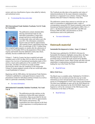 www.un.org/desa April 2014, Vol. 18, No. 04
DESA News | Newsletter of the UN Department of Economic and Social Affairs 14
sectors; and cross classification of gross value added by industry
and institutional sector.
 To download the time-series data
2012 International Trade Statistics Yearbook, Vol. II: Trade
by Commodity
The publication contains detailed tables
showing international trade for 258
individual commodities (3-digit SITC
groups) and eleven world trade tables
covering trade values and indices up to the
year 2012. The information contained is
based on data provided by approximately
140 countries (areas), representing more than
90% of world trade of 2012. Volume II has
been compiled approximately six months after the submission of
Volume I (in November 2013) as the preparation of these tables
requires and benefits from the additional country data which,
normally, become available later in the year.
Volume I – Trade by Country has been compiled (and made
available) early in 2013 (in May 2013) to allow for an advanced
release of an overview of international merchandise trade in 2012
and for a much earlier publication of the available 2012 country
(area) data. All tables of Volume II are made available
electronically shortly after the completion of the manuscript.
Volume II contains updated versions of the two world trade tables
A and D published in Volume I.
Beginning with the 2008 edition, the International Trade Statistics
Yearbook is published in a redesigned format in respect to the
presentation of data for individual countries (Volume I) as well as
trade in a particular commodity (Volume II).
 For more information
2010 Industrial Commodity Statistics Yearbook, Vol. I and
Vol. II
The publication provides statistics on the
production of about 600 major industrial
commodities. Data are provided for the ten-
year period of 2001-2010 for approximately
200 countries and territories. The
commodities have been selected on the basis
of their importance in world production and
trade.
The Yearbook provides data on the quantities and values of
industrial production for the major industrial commodities,
therefore it is organized in two volumes: Volume I: Physical
Quantity Data and Volume II: Monetary Value Data.
The publication contains three annexes to assist the user: an
index of commodities in alphabetical order; a table of
correspondence among the CPC-based commodity codes and the
International Standard Industrial Classification (ISIC), Revs. 4
and 3.1, the Harmonized System (HS) 2007 and 2002 and
Prodcom 2008 and 2002; and information on all the
classifications used in this publication.
 For more information
Outreach material
Sustainable Development in Action – Issue 3, Volume 2
The latest issue, published by UN DESA’s Division for
Sustainable Development, highlights among others, the Open
Working Group on Sustainable Development Goals. The
newsletter aims to feature the work carried out by Member
States, United Nations system, Major Groups and other relevant
stakeholders in implementing sustainable development and
leading the way to the Future We Want.
 Read full issue
DESA NGO News
The March issue is available online. Published by UN DESA’s
NGO Branch, the newsletter provides the most up-to-date
information on news and upcoming events of interest to civil
society at UN headquarters in New York, Geneva and elsewhere.
The latest issue highlights an open call by the NGO Branch for
written and oral statements for the 2014 ECOSOC High-Level
Segment as well as the conclusion of the 58th Session of the
Commission on the Status of Women.
 Read full issue
 