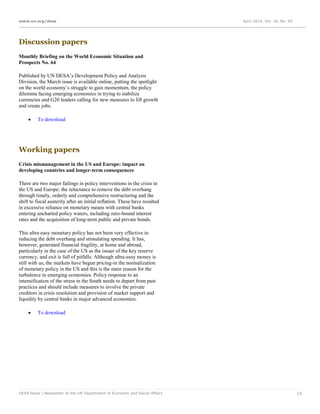 www.un.org/desa April 2014, Vol. 18, No. 04
DESA News | Newsletter of the UN Department of Economic and Social Affairs 15
Discussion papers
Monthly Briefing on the World Economic Situation and
Prospects No. 64
Published by UN DESA’s Development Policy and Analysis
Division, the March issue is available online, putting the spotlight
on the world economy’s struggle to gain momentum, the policy
dilemma facing emerging economies in trying to stabilize
currencies and G20 leaders calling for new measures to lift growth
and create jobs.
 To download
Working papers
Crisis mismanagement in the US and Europe: impact on
developing countries and longer-term consequences
There are two major failings in policy interventions in the crisis in
the US and Europe: the reluctance to remove the debt overhang
through timely, orderly and comprehensive restructuring and the
shift to fiscal austerity after an initial reflation. These have resulted
in excessive reliance on monetary means with central banks
entering uncharted policy waters, including zero-bound interest
rates and the acquisition of long-term public and private bonds.
This ultra-easy monetary policy has not been very effective in
reducing the debt overhang and stimulating spending. It has,
however, generated financial fragility, at home and abroad,
particularly in the case of the US as the issuer of the key reserve
currency, and exit is full of pitfalls. Although ultra-easy money is
still with us, the markets have begun pricing-in the normalization
of monetary policy in the US and this is the main reason for the
turbulence in emerging economies. Policy response to an
intensification of the stress in the South needs to depart from past
practices and should include measures to involve the private
creditors in crisis resolution and provision of market support and
liquidity by central banks in major advanced economies.
 To download
 