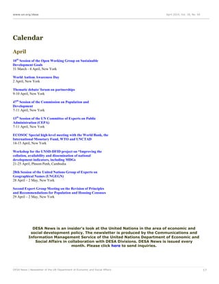 www.un.org/desa April 2014, Vol. 18, No. 04
DESA News | Newsletter of the UN Department of Economic and Social Affairs 17
Calendar
April
10th
Session of the Open Working Group on Sustainable
Development Goals
31 March - 4 April, New York
World Autism Awareness Day
2 April, New York
Thematic debate/ forum on partnerships
9-10 April, New York
47th
Session of the Commission on Population and
Development
7-11 April, New York
13th
Session of the UN Committee of Experts on Public
Administration (CEPA)
7-11 April, New York
ECOSOC Special high-level meeting with the World Bank, the
International Monetary Fund, WTO and UNCTAD
14-15 April, New York
Workshop for the UNSD-DFID project on “Improving the
collation, availability and dissemination of national
development indicators, including MDGs
21-25 April, Phnom Penh, Cambodia
28th Session of the United Nations Group of Experts on
Geographical Names (UNGEGN)
28 April – 2 May, New York
Second Expert Group Meeting on the Revision of Principles
and Recommendations for Population and Housing Censuses
29 April – 2 May, New York
DESA News is an insider's look at the United Nations in the area of economic and
social development policy. The newsletter is produced by the Communications and
Information Management Service of the United Nations Department of Economic and
Social Affairs in collaboration with DESA Divisions. DESA News is issued every
month. Please click here to send inquiries.
 