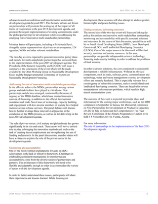 www.un.org/desa April 2014, Vol. 18, No. 04
DESA News | Newsletter of the UN Department of Economic and Social Affairs 5
advance towards an ambitious and transformative sustainable
development agenda beyond 2015. The thematic debate and forum
on partnerships will promote the scaling‐up of the impact of all
forms of cooperation in the post 2015 development agenda, and
promote the urgent implementation of existing commitments under
the global partnership for development while also addressing the
emerging role of innovative multi‐stakeholder partnerships.
Member States will participate, including at Ministerial level,
alongside senior representatives of private sector companies, UN
agencies, NGOs and other relevant stakeholders.
The two-day event is expected to generate innovative policy ideas
and models for multi-stakeholder partnerships that can contribute
to the implementation of the post-2015 development agenda. The
Presidents of the General Assembly and ECOSOC will issue a
summary at the conclusion of the event which will be made
available to the Open Working Group on Sustainable Development
Goals and the Intergovernmental Committee of Experts on
Sustainable Development Financing.
Addressing the role of innovative multi-stakeholder partnerships
In the effort to achieve the MDGs, partnerships among various
groups and stakeholders have played a critical role. New
partnership models have emerged, motivated by the sense of
urgency of the MDG deadline, which have created innovative
sources of financing, in addition to the official development
assistance and trade. Novel uses of technology, capacity building,
and engagement with low-income members of society have helped
increase access to basic services. The panel debates will discuss
how to further leverage these innovative approaches in the
conclusion of the MDG process, as well as in the delivering on the
post-2015 development agenda.
The role of private sector, civil society and philanthropy has grown
significantly in its size and reach. These actors will have a critical
role to play in bringing the innovative methods and tools to the
task of creating decent employment and strengthening the use of
funding and research. In the panel discussions, member states will
have a chance to explore the role of the private sector in the
development agenda.
Monitoring and accountability
One of the most common explanations for gaps in MDG
achievement is the lack of effective framework. Challenges in
establishing consistent mechanisms for monitoring and
accountability come from the diverse nature of partnerships and
partners. The architecture of this framework will need to be
flexible and adaptable enough in order to accommodate the variety
of actors with the development agenda.
In order to better understand these issues, participants will share
their experiences and lessons learned. While focusing on
development, these sessions will also attempt to address gender,
human rights and peace-building issues.
Finding solutions, delivering outcomes
The second day of the two-day event will focus on linking the
policy discussions on innovative multi-stakeholder partnerships,
monitoring and accountability with specific concrete solutions
and outcomes. In the course of that discussion, special focus will
be on Small Island Developing States (SIDS), Least Developed
Countries (LDCs) and Landlocked Developing Countries
(LLDCs). One of the major issues to be discussed will be food
security, nutrition and marine resources. In this area,
partnerships can provide indispensable science, technology,
financing and capacity building in order to address the problems
of food security.
In order to deliver solutions, the core component in sustainable
development is reliable infrastructure. Without its physical
components, such as roads, railways, ports, communication and
technology, water and waste management systems, development
efforts are severely hindered. This is especially relevant for a
certain group of vulnerable countries, such as small islands and
landlocked developing countries. These are faced with serious
transportation infrastructure problems, which result in high
transit transportation costs.
The outcome of the event is expected to provide ideas and
information for the coming major conferences, such as the SIDS
conference in September in Samoa, the Ministerial conference
on New Partnerships for Development of Productive capacities
of LDC in July in Benin and the Comprehensive Ten-Year
Review Conference of the Almaty Programme of Action to be
held 3-5 November 2014 in Vienna, Austria.
For more information:
The role of partnerships in the implementation of the Post-2015
Development Agenda
 