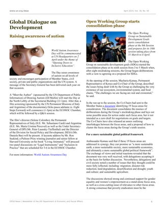 www.un.org/desa April 2014, Vol. 18, No. 04
DESA News | Newsletter of the UN Department of Economic and Social Affairs 6
Global Dialogue on
Development
Raising awareness of autism
World Autism Awareness
Day will be commemorated
at UN Headquarters on 2
April under the theme of
“Opening Doors to
Inclusive Education”.
The Day raises awareness
of autism on all levels of
society and encourages participation of Member States, civil
society, private and public organizations and the UN system. A
message of the Secretary-General has been delivered each year on
that occasion.
A “Meet the Author” (sponsored by the UN Department of Public
Information) of Drawing Autism (Jill Mullin) will start the Day at
the North Lobby of the Secretariat Building (12-1pm). After that, a
film screening (sponsored by the UN Permanent Missions of Italy
and Argentina) of the documentary Ocho pasos adelante (e. Eight
Steps Forward) will commence (1-3pm) at the ECOSOC Chamber,
which will be followed by a Q&A session.
The film’s director (Selene Colombo), the Permanent
Representatives of Italy (H.E. Mr. Sebastiano Cardi) and Argentina
(H.E. Ms. María Cristina Perceval) as well as the Under Secretary-
General of DPI (Mr. Peter Launsky-Tieffenthal) and the Director
of the Division for Social Policy and Development, DESA (Ms.
Daniela Bas) will be present. A keynote address by Mr. Ron
Suskind, a Pulitzer Prize winning journalist and senior fellow at
Harvard University on his book “Living Animated,” will proceed
two panel discussions on “Legal Instruments” and “Inclusion in
Practice” that are scheduled for 3-6 in the ECOSOC Chamber.
For more information: World Autism Awareness Day
Open Working Group starts
consolidation phase
The Open Working
Group on Sustainable
Development Goals
starts consolidation
phase at the 9th Session
and prepares for its 10th
session taking place from
31 March to 4 April.
The Open Working
Group on sustainable development goals (SDGs) started the
consolidation phase at its ninth session from 3 to 5 March when,
after eight stocktaking sessions, the Group began deliberations
with a view to agreeing on a proposal for SDGs.
At the opening of the session, Macharia Kamau, Permanent
Representative of Kenya and Co-Chair of the Group, described
the issues being dealt with by the Group as challenging the very
existence of our ecosystem, environmental system, and food
chains. “The challenges we are facing are real and existential,”
he said.
In the run-up to the session, the Co-Chairs had sent to the
Member States a document identifying 19 focus areas for
consideration. The document consolidates the essence of
deliberations during the Group’s stocktaking phase and lays out
some possible areas for action under each focus area, but is not
intended as a zero draft for negotiations on goals and targets.
The Co-Chairs have also released an annex outlining
interlinkages between the focus areas, and a proposal of how to
cluster the focus areas during the Group’s tenth session.
For a more sustainable global political framework
Ambassador Kamau said that if these 19 focus areas are
addressed in synergy, they can promise us “a more sustainable
earth, a more sustainable society, more sustainable economies,
and ultimately a more sustainable global political framework”.
The exchange of views and initial reactions revealed that the
document was very well received, with delegations accepting it
as the basis for further discussion. Nevertheless, delegations and
civil society noted a number of issues that they thought could be
more fully reflected, including: migration; disaster risk
reduction; land degradation, desertification and drought; youth
and culture; and sustainable agriculture.
The discussions showed strong and continued support for gender
equality and women’s empowerment as a stand-alone focus area,
as well as a cross-cutting issue of relevance to other focus areas.
A strong consensus that poverty eradication must be the
 