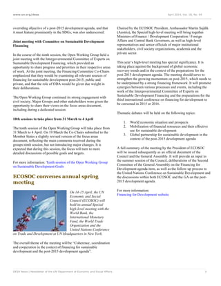 www.un.org/desa April 2014, Vol. 18, No. 04
DESA News | Newsletter of the UN Department of Economic and Social Affairs 7
overriding objective of a post-2015 development agenda, and that
it must feature prominently in the SDGs, was also underscored.
Joint meeting with Committee on Sustainable Development
Financing
In the course of the ninth session, the Open Working Group held a
joint meeting with the Intergovernmental Committee of Experts on
Sustainable Development Financing, which provided an
opportunity to share progress and priorities in their respective areas
of work. At the joint meeting, the Financing Committee Co-Chairs
emphasized that they would be examining all relevant sources of
financing for sustainable development post-2015, public and
private, and that the role of ODA would be given due weight in
their deliberations.
The Open Working Group continued its strong engagement with
civil society. Major Groups and other stakeholders were given the
opportunity to share their views on the focus areas document,
including during a dedicated session.
10th sessions to take place from 31 March to 4 April
The tenth session of the Open Working Group will take place from
31 March to 4 April. On 19 March the Co-Chairs submitted to the
Member States a slightly revised version of the focus areas
document, reflecting the main comments received during the
groups ninth session, but not introducing major changes. It is
expected that during this session, the focus will turn to more
detailed discussions of possible goals and targets.
For more information: Tenth session of the Open Working Group
on Sustainable Development Goals
ECOSOC convenes annual spring
meeting
On 14-15 April, the UN
Economic and Social
Council (ECOSOC) will
hold its annual Special
high-level meeting with the
World Bank, the
International Monetary
Fund, the World Trade
Organization and the
United Nations Conference
on Trade and Development at UN Headquarters in New York.
The overall theme of the meeting will be “Coherence, coordination
and cooperation in the context of financing for sustainable
development and the post-2015 development agenda”.
Chaired by the ECOSOC President, Ambassador Martin Sajdik
(Austria), the Special high-level meeting will bring together
Ministers of Finance / Development Cooperation / Foreign
Affairs and Central Bank Governors, as well as high-level
representatives and senior officials of major institutional
stakeholders, civil society organizations, academia and the
private sector.
This year’s high-level meeting has special significance. It is
taking place against the background of global economic
recovery trends and in the context of the preparations for the
post-2015 development agenda. The meeting should serve to
strengthen the growing momentum on post-2015, which needs to
be underpinned by a strong financing framework. It will promote
synergies between various processes and events, including the
work of the Intergovernmental Committee of Experts on
Sustainable Development Financing and the preparations for the
third international conference on financing for development to
be convened in 2015 or 2016.
Thematic debates will be held on the following topics:
1. World economic situation and prospects
2. Mobilization of financial resources and their effective
use for sustainable development
3. Global partnership for sustainable development in the
context of the post-2015 development agenda
A full summary of the meeting by the President of ECOSOC
will be issued subsequently as an official document of the
Council and the General Assembly. It will provide an input to
the summer session of the Council, deliberations of the Second
Committee of the General Assembly on the Financing for
Development agenda item, as well as the follow-up process to
the United Nations Conference on Sustainable Development and
the discussions within both ECOSOC and the GA on the post-
2015 development agenda.
For more information:
Financing for Development website
 