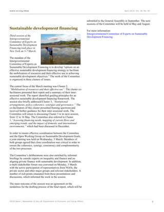 www.un.org/desa April 2014, Vol. 18, No. 04
DESA News | Newsletter of the UN Department of Economic and Social Affairs 8
Sustainable development financing
Third session of the
Intergovernmental
Committee of Experts on
Sustainable Development
Financing took place in
New York on 3-7 March.
The mandate of the
Intergovernmental
Committee of Experts on
Sustainable Development Financing is to develop “options on an
effective sustainable development financing strategy to facilitate
the mobilization of resources and their effective use in achieving
sustainable development objectives.” The work of the Committee
is organized in three clusters of issues.
The central focus of the March meeting was Cluster 2,
“Mobilisation of resources and their effective use”. The cluster co-
facilitators presented their report and a summary of their inter-
sessional work. The report identified guiding principles for an
effective sustainable development financing framework. The
session also briefly addressed Cluster 3, “Institutional
arrangements, policy coherence, synergies and governance.” The
co-facilitators of this cluster presented framing questions and
received further guidance for their inter-sessional work. The
Committee will return to discussing Cluster 3 in its next session,
from 12 to 16 May. The Committee also referred to Cluster
1,“Assessing financing needs, mapping of current flows and
emerging trends, and the impact of domestic and international
environments,” which had been discussed in December.
In order to ensure effective coordination between the Committee
and the Open Working Group on Sustainable Development Goals,
a joint meeting was held on Wednesday, 5 March. Members of
both groups agreed that close coordination was critical in order to
ensure the coherence, synergy, consistency and complementarity
of the two processes.
The Committee’s deliberations were also enriched by informal
briefings by outside experts on inequality and finance and on
aligning private finance with sustainable development. In addition,
a multi-stakeholder forum was convened on Monday, 3 March
with the active participation of representatives from NGOs, the
private sector and other major groups and relevant stakeholders. A
number of rich points emanated from these presentations and
discussions, which informed the work in the session.
The main outcome of the session was an agreement on the
modalities for the drafting process of the final report, which will be
submitted to the General Assembly in September. The next
sessions of the Committee will be held in May and August.
For more information:
Intergovernmental Committee of Experts on Sustainable
Development Financing
 