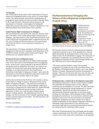 www.un.org/desa August 2014, Vol. 18, No. 08
DESA News | Newsletter of the UN Department of Economic and Social Affairs 10
Cartography
The Council approved the report of the United Nations Group of
Experts on Geographical Names on the work of its twenty-eighth
session. The report primarily concerned the standardization of
geographical names and the assistance provided to Member States
by the Group of Experts. During the general discussion, the
representative of Australia voiced support for holding the
forthcoming session of the Group of Experts in Bangkok as it will
help bring experts from South-Eastern Asian countries.
United Nations High Commissioner for Refugees
The Council heard an oral report by Mr. Udo Janz, Director of the
New York Office of the United Nations High Commissioner for
Refugees. The representative of the United States praised the work
of the UNHCR and recommended further cooperation between the
UN, non-UN bodies and Member States as well as partnerships
with NGOs for effective action and greater transparency on
refugee issues.
The representative of Uruguay introduced a draft decision on the
enlargement of the Executive Committee of the Programme of the
UNHCR to include Armenia, Chad, Georgia and Uruguay. The
draft decision was adopted without a vote.
Permanent Forum on Indigenous Issues
The Council heard a presentation by Dr. Dalee Sambo Dorough,
Chair of the 13th session of the Permanent Forum on Indigenous
Issues, on the Forum’s report contained in document E/2014/43.
Among the decisions adopted by the Council, one relates to the
hosting of an international expert group meeting on the theme
“Dialogue on an optional protocol to the United Nations
Declaration on the Rights of Indigenous Peoples”, upon which the
representative of the Russian Federation stated that it could not be
viewed as support by member States to the subject.
Another decision foresees that the Forum will continue to discuss
the possibility to change its name to “Permanent Forum on the
Rights of Indigenous Peoples”. One draft decision includes an
extra day meeting of the Forum, without budgetary implications.
Answering to a question by the United States, Dr. Sambo Dorough
explained that the additional one day meeting would be an
opportunity to share views with the intent of improving the
Forum’s working methods. She added that the Forum is in
dialogue with the Government of New Zealand regarding funding
an inter-sessional meeting in November. The draft decisions were
adopted without a vote.
For more information:
ECOSOC Coordination and Management Meetings-CMM
Parliamentarians bringing the
future of development cooperation
to post-2015
Parliamentarians
emphasized their
essential role in
development cooperation
at the Fourth Biennial
High-level Meeting of the
Development
Cooperation Forum
(DCF), held on 10 – 11
July at the UN
headquarters in New York, as part of the High-level Segment of
the United Nations Economic and Social Council (ECOSOC).
The diversity of actors involved in international development
cooperation continues to grow. So do demands for a renewed
global partnership for development that is truly inclusive and
makes it easier for all stakeholders to engage. The critical role of
parliaments, in particular, was repeatedly stressed at the 2014
Development Cooperation Forum, which brought together more
than 200 senior level experts and practitioners.
“We cannot continue business as usual. Development
cooperation is no longer the role of the government alone,” said
the Member of Parliament Geofrey Ekanya, who is also Shadow
Minister of Finance, Planning and Economic Development of
Uganda. “There are several actors that must come into play and
national parliaments are institutionally empowered to play a
role.”
Parliaments play a critical role in development cooperation
Development cooperation is effective when it leads to tangible
and sustainable development results. For this, effective
monitoring and accountability are essential. The DCF has been a
forerunner in advancing the concept and practice of “mutual
accountability” between the providers and recipients of
international development cooperation to encourage mutual
learning, trust and respect, which ultimately leads to fulfilling
development commitments. As an institution conferred to pass
legislation and oversee activities pertaining to development
cooperation, parliaments can make a unique role to play in
mutual accountability for development cooperation. Members of
Parliament, being representatives of the electorate, have
particularly high interest in ensuring that development projects
are carried out for the well-being of their citizens.
More than 10 parliamentarians from developing and developed
countries participated in the 2014 DCF, where they shared their
common view on the central role of parliaments in development
 