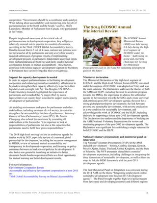 www.un.org/desa August 2014, Vol. 18, No. 08
DESA News | Newsletter of the UN Department of Economic and Social Affairs 11
cooperation. “Governments should be a coordinator and a catalyst.
When talking about accountability and monitoring, it is the job of
parliamentarians in the North and the South,” said Ms. Helen
Laverdiere, Member of Parliament from Canada, who participated
at the Forum.
Despite heightened awareness of the critical role of
parliamentarians in development cooperation, they still play a
relatively minimal role in practice in a number of countries,
according to the Third UNDCF Global Accountability Survey.
Results showed that in 3 out of 4 cases, national aid policies were
not reviewed at all by parliaments and only every third country
required submission of progress reports of implementing
development projects to parliament. Independent analytical inputs
from parliamentarians are both rare and rarely used in national
coordination forums on mutual accountability. These factors,
combined with limited capacity development support for Members
of Parliament have severely impeded their oversight role.
Support for capacity development is needed
In order to support parliamentarians in facilitating development
cooperation and enhancing mutual accountability, efforts need to
be made to strengthen their capacity effectively to perform their
legislative and oversight role. Mr. Wu Hongbo, UN DESA’s
Under-Secretary-General, highlighted the importance of
parliaments and remarked that “a major effort by donor
representatives at country level is needed to support such capacity
development of parliaments.”
An enabling environment and space for parliaments and other
stakeholders, including members of civil society, is central to
strengthen the accountability function of parliaments. Secretary-
General of Inter-Parliamentary Union (IPU), Mr. Martin
Chungong, also echoed this sentiment by reminding all
stakeholders at the Forum that “it is important to look at
responsibilities of parliaments but also at the capacities that
parliaments need to fulfil their given responsibilities.”
The 2014 high-level meeting laid out an ambitious agenda for
further work by DCF, especially review of a renewed global
partnership for development, including the successor arrangement
to MDG8; review of national mutual accountability and
transparency in development cooperation; and focusing on policy
coherence between aid and non-aid policies for development. It
also broke new ground in launching an initiative to better
document South-South cooperation efforts as a fresh opportunity
for mutual learning and better development results.
For more information:
Development Cooperation Forum
Accountable and effective development cooperation in a post-2015
era
Third Global Accountability Survey on Mutual Accountability
The 2014 ECOSOC Annual
Ministerial Review
The ECOSOC Annual
Ministerial Review
(AMR) was held during
8-9 July during the high-
level segment of
ECOSOC under the
theme: “Addressing on-
going and emerging
challenges for meeting
the Millennium
Development Goals in 2015 and for sustaining development
gains in the future”.
Ministerial declaration
The Ministerial Declaration of the high-level segment of
ECOSOC and the High-level Political Forum (HLPF) convened
under the auspices of ECOSOC, was adopted on 9 July and was
the main outcome. The Declaration addresses the themes of both
the AMR and HLPF, including the need to accelerate progress
towards the MDGs; the importance to address the unfinished
agenda in the transition towards the SDGs and a more universal
and ambitious post-2015 development agenda; the need for a
strong global partnership for development; the link between
poverty and sustainable development, with poverty eradication
as a pre-condition for sustainable development; and
acknowledges the work of ECOSOC and the HLPF, including
their role in supporting a future post-2015 development agenda.
The Declaration also underscored the importance of building on
the AMR National Voluntary Presentations for review and
monitoring progress of the post-2015 development agenda. The
Declaration was significant for establishing a single outcome for
both ECOSOC and the HLPF.
National voluntary presentations and ministerial panel on
integration
The National Voluntary Presentation (NVPs) at the AMR
included ten volunteers – Bolivia, Gambia, Georgia, Kuwait,
Mexico, Qatar, Sudan, Thailand, United Kingdom, and the State
of Palestine. The NVP presenters shared their countries’
development experiences, including challenges in integrating the
three dimensions of sustainable development, as well as ideas on
ways to link the MDG framework with the post-2015
development agenda.
The first Ministerial Panel on Integration was convened during
the 2014 AMR on the theme “Integrating employment-centric
sustainable development into the post-2015 development
agenda”. The Panel brought together high-level policymakers
from developed and developing countries and different regions
 