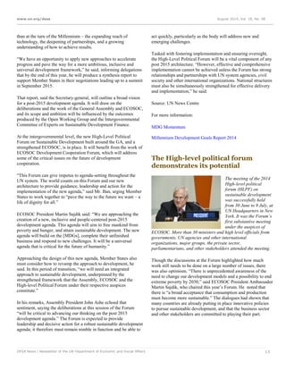 www.un.org/desa August 2014, Vol. 18, No. 08
DESA News | Newsletter of the UN Department of Economic and Social Affairs 13
than at the turn of the Millennium – the expanding reach of
technology, the deepening of partnerships, and a growing
understanding of how to achieve results.
“We have an opportunity to apply new approaches to accelerate
progress and pave the way for a more ambitious, inclusive and
universal development framework,” he said, informing delegations
that by the end of this year, he will produce a synthesis report to
support Member States in their negotiations leading up to a summit
in September 2015.
That report, said the Secretary-general, will outline a broad vision
for a post-2015 development agenda. It will draw on the
deliberations and the work of the General Assembly and ECOSOC,
and its scope and ambition will be influenced by the outcomes
produced by the Open Working Group and the Intergovernmental
Committee of Experts on Sustainable Development Finance.
At the intergovernmental level, the new High-Level Political
Forum on Sustainable Development built around the GA, and a
strengthened ECOSOC, is in place. It will benefit from the work of
ECOSOC Development Cooperation Forum, which will address
some of the critical issues on the future of development
cooperation.
“This Forum can give impetus to agenda-setting throughout the
UN system. The world counts on this Forum and our new
architecture to provide guidance, leadership and action for the
implementation of the new agenda,” said Mr. Ban, urging Member
States to work together to “pave the way to the future we want – a
life of dignity for all.”
ECOSOC President Martin Sajdik said: “We are approaching the
creation of a new, inclusive and people-centered post-2015
development agenda. This agenda will aim to free mankind from
poverty and hunger, and attain sustainable development. The new
agenda will build on the [MDGs], complete their unfinished
business and respond to new challenges. It will be a universal
agenda that is critical for the future of humanity.”
Approaching the design of this new agenda, Member States also
must consider how to revamp the approach to development, he
said. In this period of transition, “we will need an integrated
approach to sustainable development, underpinned by the
strengthened framework that the Assembly, ECOSOC and the
High-level Political Forum under their respective auspices
constitute.”
In his remarks, Assembly President John Ashe echoed that
sentiment, saying the deliberations at this session of the Forum
“will be critical to advancing our thinking on the post 2015
development agenda.” The Forum is expected to provide
leadership and decisive action for a robust sustainable development
agenda; it therefore must remain nimble in function and be able to
act quickly, particularly as the body will address new and
emerging challenges.
Tasked with fostering implementation and ensuring oversight,
the High-Level Political Forum will be a vital component of any
post 2015 architecture. “However, effective and comprehensive
implementation cannot be achieved unless the Forum has strong
relationships and partnerships with UN system agencies, civil
society and other international organizations. National structures
must also be simultaneously strengthened for effective delivery
and implementation,” he said.
Source: UN News Centre
For more information:
MDG Momentum
Millennium Development Goals Report 2014
The High-level political forum
demonstrates its potential
The meeting of the 2014
High-level political
forum (HLPF) on
sustainable development
was successfully held
from 30 June to 9 July, at
UN Headquarters in New
York. It was the Forum’s
first substantive meeting
under the auspices of
ECOSOC. More than 30 ministers and high level officials from
governments, UN agencies and other international
organizations, major groups, the private sector,
parliamentarians, and other stakeholders attended the meeting.
Though the discussions at the Forum highlighted how much
work still needs to be done on a large number of issues, there
was also optimism. “There is unprecedented awareness of the
need to change our development models and a possibility to end
extreme poverty by 2030,” said ECOSOC President Ambassador
Martin Sajdik, who chaired this year’s Forum. He noted that
there is “a broad acceptance that consumption and production
must become more sustainable.” The dialogues had shown that
many countries are already putting in place innovative policies
to pursue sustainable development, and that the business sector
and other stakeholders are committed to playing their part.
 