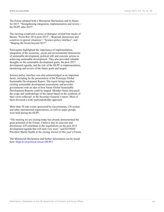www.un.org/desa August 2014, Vol. 18, No. 08
DESA News | Newsletter of the UN Department of Economic and Social Affairs 14
The Forum adopted both a Ministerial Declaration and its theme
for 2015: “Strengthening integration, implementation and review –
the HLPF after 2015”.
The meeting comprised a series of dialogues around four tracks of
themes “From Rio+20 to post-2015”, “Regional dimensions and
countries in special situations”, “Science-policy interface”, and
“Shaping the forum beyond 2015”.
Participants highlighted the importance of implementation,
integration of the economic, social and environmental dimensions
of sustainable development, political will and concrete actions in
achieving sustainable development. They also provided valuable
thoughts on the sustainable development goals, the post-2015
development agenda, and the role of the HLPF in implementation,
monitoring and review of the future goals and targets.
Science-policy interface was also acknowledged as an important
factor, including by the presentation of the Prototype Global
Sustainable Development Report. The report brings together
existing sustainable development assessments and provides
governments with an idea of how future Global Sustainable
Development Reports could be shaped. Member States discussed
the scope and methodology of the report based on the synthesis of
their views reflected in the Secretary-General’s report. Most of
them favoured a wide multistakeholder approach.
More than 30 side events sponsored by Governments, UN system
and other international organizations, as well as major groups,
were held during the HLPF.
“The meeting we are closing today has already demonstrated the
great potential of the Forum. I believe that its outcome and
discussions will contribute to the negotiations on the post 2015
development agenda that will start very soon,” said ECOSOC
President Martin Sajdik at the closing session of this year’s Forum.
The Ministerial Declaration and further information can be found
here: High-level political forum (HLPF)
 