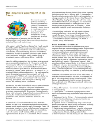 www.un.org/desa August 2014, Vol. 18, No. 08
DESA News | Newsletter of the UN Department of Economic and Social Affairs 16
The impact of e-government in the
future
Governments across the
globe are undertaking a
process of transformative
change. E-Government is
becoming a holistic process
to transform government
towards sustainable
development. This
transformative change
entail not only the design
and implementation of innovative practices, but more
fundamentally a transformation of government’s roles, functions,
institutional frameworks and processes.
In his masterly article “Trend is not Destiny”, the French scientist
Rene Dubos (1901- 1982) warned us about the importance of
shaping technology to serve human needs and not the other way
round. In other words, human beings should not become blind
consumers of the latest technological fad or buzz words. Indeed,
trend is not destiny, particularly when it comes to the use of
technology to improve public service delivery worldwide.
Improving public service delivery has significant social, economic
and environmental implications for all 193 countries worldwide.
For instance, the U.N. e-Government Survey 2014 shows that, at
the regional level, Europe continued to lead e-Government
worldwide, followed by the Americas, Asia, Oceania and Africa.
According to Eurostat, Europe spent in 2013 an average of 49.1 %
of national GDPs in public service delivery. The importance of an
activity demanding investments of approximately half of all
European countries’ GDPs is self-evident. In addition, the Survey
shows that e-Government can contribute towards transparency,
efficiency, participation, while making service delivery more
effective thus enhancing trust in Government.
Nevertheless, one of the most important trends is that Governments
across the globe are undertaking a process of transformative
change. E-Government is becoming a holistic process to transform
government towards sustainable development. This transformative
change entail not only the design and implementation of innovative
practices, but more fundamentally a transformation of
government’s roles, functions, institutional frameworks and
processes.
In addition, the U.N. e-Government Survey 2014 shows that
between 2012 and 2014, the number of countries offering mobile
apps and mobile portals doubled to nearly 50 countries. Today, 118
countries use some form of social media. In terms of transparency,
46 countries have dedicated portals for Open Government Data,
while 130 countries already partially publish government
expenditures online. In terms of e-Consultation, 49% of countries
provide a facility for obtaining feedback from citizens regarding
the improvement of service delivery, while 75 countries place
their e-Participation policy online. In 2014, all countries have an
online presence for the first time in History, while 73 countries
offer a “One-Stop-Shop” portal. More than half of the United
Nations Member States are providing links to e-procurement
platforms or announcements for bidding processes on their
national portals. On the other hand, an estimated 1.1 billion
households worldwide are still not connected to the Internet.
Effective regional cooperation will help support exchange
programs and advance e-government development. For
example: European Union, African Union’s Programme for
Infrastructure Development, and the Centre for Innovation on e-
Government Development in partnership with the UN in
Colombia, among other examples.
Trends: Not Just DATA, but DEEDS
The challenge of sustainability is to balance social justice,
economic output and environmental preservation. E-Government
can become a tool to enhance sustainability prospects by
promoting social inclusion, optimizing investments and
expenditures and offering options to plan and monitor
environmental threats. The world in 2025 will not be very
different from the world today, but as social contrasts increase in
some regions, it would be a big mistake to place all our eggs in
specific high-tech baskets. E-Government is not only about
technology and data, but about deeds. In the future, there will be
no difference between e-Government and Government, as
technology is gradually mainstreamed. As mentioned by Clay
Sharky, “solutions only become socially interesting after they
are technologically boring”, i.e. when used by nearly everybody.
To translate e-Government into social success it will always be
important to continue balancing education, technology and the
way in which governments present themselves online. Today,
the most advanced countries in e-Government development
show good results in the following current trends and these are
not likely to fade away.
1) Whole-of-Government – Governments presenting themselves
in an integrated way
2) E-participation – Governments engaging citizens at three
levels: information exchange, consultation and actual decision-
making.
3) Multichannel Service Delivery – Governments using not only
computers but also cell phones, mail, personal attention and
telephones to serve citizens better.
4) Expansion of Use – Citizens actually using e-services in a
demand-driven way and not just having Governments increasing
the supply of information that citizens do not use.
5) Digital gap and Vulnerable Groups – attention to increasing
access to technology and engagement of all groups, including
visually impaired, illiterate, elderly, youth and others.
6) Open Government – not only placing raw data online, but also
 