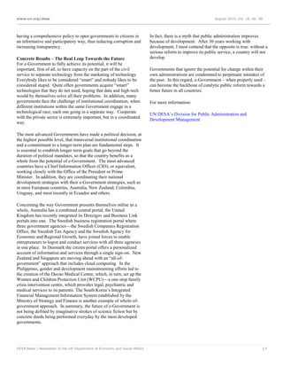 www.un.org/desa August 2014, Vol. 18, No. 08
DESA News | Newsletter of the UN Department of Economic and Social Affairs 17
having a comprehensive policy to open governments to citizens in
an informative and participatory way, thus reducing corruption and
increasing transparency.
Concrete Results – The Real Leap Towards the Future
For e-Government to fully achieve its potential, it will be
important, first of all, to have capacity on the part of the civil
service to separate technology from the marketing of technology.
Everybody likes to be considered “smart” and nobody likes to be
considered stupid. Quite often governments acquire “smart”
technologies that they do not need, hoping that data and high-tech
would by themselves solve all their problems. In addition, many
governments face the challenge of institutional coordination, when
different institutions within the same Government engage in a
technological race, each one going in a separate way. Cooperate
with the private sector is extremely important, but in a coordinated
way.
The most advanced Governments have made a political decision, at
the highest possible level, that transversal institutional coordination
and a commitment to a longer-term plan are fundamental steps. It
is essential to establish longer-term goals that go beyond the
duration of political mandates, so that the country benefits as a
whole from the potential of e-Government. The most advanced
countries have a Chief Information Officer (CIO), or equivalent,
working closely with the Office of the President or Prime
Minister. In addition, they are coordinating their national
development strategies with their e-Government strategies, such as
in most European countries, Australia, New Zealand, Colombia,
Uruguay, and most recently in Ecuador and others.
Concerning the way Government presents themselves online as a
whole, Australia has a combined central portal, the United
Kingdom has recently integrated its Directgov and Business Link
portals into one. The Swedish business registration portal where
three government agencies—the Swedish Companies Registration
Office, the Swedish Tax Agency and the Swedish Agency for
Economic and Regional Growth, have joined forces to enable
entrepreneurs to logon and conduct services with all three agencies
in one place. In Denmark the citizen portal offers a personalized
account of information and services through a single sign-on. New
Zealand and Singapore are moving ahead with an “all-of-
government” approach that includes cloud computing. In the
Philippines, gender and development mainstreaming efforts led to
the creation of the Davao Medical Centre, which, in turn, set up the
Women and Children Protection Unit (WCPU)—a one-stop family
crisis intervention centre, which provides legal, psychiatric and
medical services to its patients. The South Korea’s Integrated
Financial Management Information System established by the
Ministry of Strategy and Finance is another example of whole-of-
government approach. In summary, the future of e-Government is
not being defined by imaginative strokes of science fiction but by
concrete deeds being performed everyday by the most developed
governments.
In fact, there is a myth that public administration improves
because of development. After 30 years working with
development, I must contend that the opposite is true: without a
serious reform to improve its public service, a country will not
develop.
Governments that ignore the potential for change within their
own administrations are condemned to perpetuate mistakes of
the past. In this regard, e-Government – when properly used –
can become the backbone of catalytic public reform towards a
better future in all countries.
For more information:
UN DESA’s Division for Public Administration and
Development Management
 