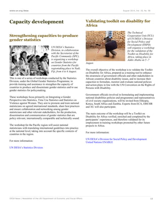 www.un.org/desa August 2014, Vol. 18, No. 08
DESA News | Newsletter of the UN Department of Economic and Social Affairs 18
Capacity development
Strengthening capacities to produce
gender statistics
UN DESA’s Statistics
Division, in collaboration
with the Secretariat of the
Pacific Community (SPC),
is organizing a workshop
on Gender Statistics for
countries from the Pacific
regiontaking place in Nadi,
Fiji, from 4 to 6 August.
This is one of a series of workshops conducted by the Statistics
Division, under the Global Gender Statistics Programme, to
provide training and assistance to strengthen the capacity of
countries to produce and disseminate gender statistics and to use
gender statistics for policymaking.
These workshops focus primarily on Integrating a Gender
Perspective into Statistics, Time Use Statistics and Statistics on
Violence against Women. They aim to promote and train national
statisticians on agreed international standards, share best practices
and ensure collaboration and networking among gender
statisticians and other relevant stakeholders, for the production,
dissemination and communication of gender statistics that are
policy relevant, internationally comparable and technically sound.
The workshop for the Pacific region will assist national
statisticians with translating international guidelines into practice
at the national level, taking into account the specific contexts of
countries in the region.
For more information:
UN DESA’s Statistics Division
Validating toolkit on disability for
Africa
The Technical
Cooperation Unit (TCU)
of UN DESA’s Division
for Social Policy and
Development (DSPD)
will organize a workshop
for the validation of the
Toolkit on Disability for
Africa, taking place in
Addis Ababa on 5 -7
August.
The overall objective of the workshop is to validate the Toolkit
on Disability for Africa, prepared as a training tool to enhance
the awareness of government officials and other stakeholders in
African countries about disability issues, and to increase their
capacities to formulate, monitor and evaluate national policies
and action plans in line with the UN Convention on the Rights of
Persons with Disability.
Government officials involved in formulating and implementing
national disabilities policies and programmes and representatives
of civil society organizations, will be invited from Ethiopia,
Kenya, South Africa and Zambia. Experts from ECA, OHCHR
and AU will also participate.
The main outcome of the workshop will be a Toolkit on
Disability for Africa verified, enriched and completed by the
participants’ experiences, and therefore validated for its
employment in training workshops promoted by other future
projects in Africa.
For more information:
UN DESA’s Division for Social Policy and Development
United Nations ENABLE
 