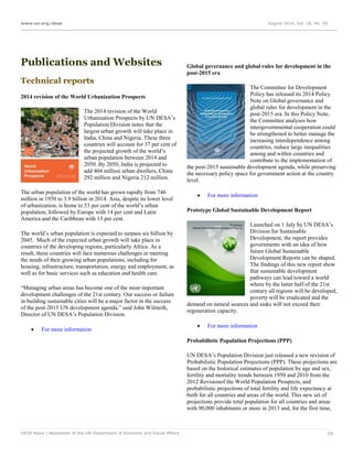 www.un.org/desa August 2014, Vol. 18, No. 08
DESA News | Newsletter of the UN Department of Economic and Social Affairs 19
Publications and Websites
Technical reports
2014 revision of the World Urbanization Prospects
The 2014 revision of the World
Urbanization Prospects by UN DESA’s
Population Division notes that the
largest urban growth will take place in
India, China and Nigeria. These three
countries will account for 37 per cent of
the projected growth of the world’s
urban population between 2014 and
2050. By 2050, India is projected to
add 404 million urban dwellers, China
292 million and Nigeria 212 million.
The urban population of the world has grown rapidly from 746
million in 1950 to 3.9 billion in 2014. Asia, despite its lower level
of urbanization, is home to 53 per cent of the world’s urban
population, followed by Europe with 14 per cent and Latin
America and the Caribbean with 13 per cent.
The world’s urban population is expected to surpass six billion by
2045. Much of the expected urban growth will take place in
countries of the developing regions, particularly Africa. As a
result, these countries will face numerous challenges in meeting
the needs of their growing urban populations, including for
housing, infrastructure, transportation, energy and employment, as
well as for basic services such as education and health care.
“Managing urban areas has become one of the most important
development challenges of the 21st century. Our success or failure
in building sustainable cities will be a major factor in the success
of the post-2015 UN development agenda,” said John Wilmoth,
Director of UN DESA’s Population Division.
 For more information
Global governance and global rules for development in the
post-2015 era
The Committee for Development
Policy has released its 2014 Policy
Note on Global governance and
global rules for development in the
post-2015 era. In this Policy Note,
the Committee analyses how
intergovernmental cooperation could
be strengthened to better manage the
increasing interdependence among
countries, reduce large inequalities
among and within countries and
contribute to the implementation of
the post-2015 sustainable development agenda, while preserving
the necessary policy space for government action at the country
level.
 For more information
Prototype Global Sustainable Development Report
Launched on 1 July by UN DESA’s
Division for Sustainable
Development, the report provides
governments with an idea of how
future Global Sustainable
Development Reports can be shaped.
The findings of this new report show
that sustainable development
pathways can lead toward a world
where by the latter half of the 21st
century all regions will be developed,
poverty will be eradicated and the
demand on natural sources and sinks will not exceed their
regeneration capacity.
 For more information
Probabilistic Population Projections (PPP)
UN DESA’s Population Division just released a new revision of
Probabilistic Population Projections (PPP). These projections are
based on the historical estimates of population by age and sex,
fertility and mortality trends between 1950 and 2010 from the
2012 Revisionof the World Population Prospects, and
probabilistic projections of total fertility and life expectancy at
birth for all countries and areas of the world. This new set of
projections provide total population for all countries and areas
with 90,000 inhabitants or more in 2013 and, for the first time,
 