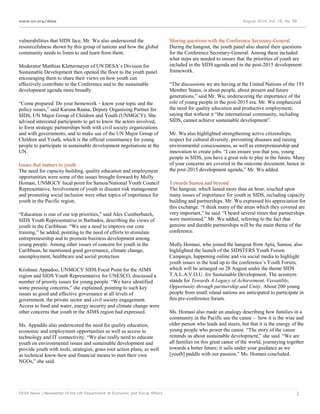 www.un.org/desa August 2014, Vol. 18, No. 08
DESA News | Newsletter of the UN Department of Economic and Social Affairs 2
vulnerabilities that SIDS face, Mr. Wu also underscored the
resourcefulness shown by this group of nations and how the global
community needs to listen to and learn from them.
Moderator Matthias Klettermayer of UN DESA’s Division for
Sustainable Development then opened the floor to the youth panel
encouraging them to share their views on how youth can
effectively contribute to the Conference and to the sustainable
development agenda more broadly.
“Come prepared: Do your homework – know your topic and the
policy issues,” said Karuna Raana, Deputy Organising Partner for
SIDS, UN Major Group of Children and Youth (UNMGCY). She
advised interested participants to get to know the actors involved,
to form strategic partnerships both with civil society organizations
and with governments, and to make use of the UN Major Group of
Children and Youth, which is the official constituency for young
people to participate in sustainable development negotiations at the
UN.
Issues that matters to youth
The need for capacity building, quality education and employment
opportunities were some of the issues brought forward by Molly
Homasi, UNMGCY focal point for Samoa/National Youth Council
Representative. Involvement of youth in disaster risk management
and promoting social inclusion were other topics of importance for
youth in the Pacific region.
“Education is one of our top priorities,” said Alex Cumberbatch,
SIDS Youth Representative in Barbados, describing the views of
youth in the Caribbean. “We see a need to improve our core
training,” he added, pointing to the need of efforts to stimulate
entrepreneurship and to promote business development among
young people. Among other issues of concern for youth in the
Caribbean, he mentioned good governance, climate change,
unemployment, healthcare and social protection.
Krishnee Appadoo, UNMGCY SIDS Focal Point for the AIMS
region and SIDS Youth Representative for UNESCO, discussed a
number of priority issues for young people. “We have identified
some pressing concerns,” she explained, pointing to such key
issues as good and effective governance at all levels of
government, the private sector and civil society engagement.
Access to food and water, energy security and climate change were
other concerns that youth in the AIMS region had expressed.
Ms. Appaddo also underscored the need for quality education,
economic and employment opportunities as well as access to
technology and IT connectivity. “We also really need to educate
youth on environmental issues and sustainable development and
provide youth with tools, strategies, grass root action plans, as well
as technical know-how and financial means to start their own
NGOs,” she said.
Sharing questions with the Conference Secretary-General
During the hangout, the youth panel also shared their questions
for the Conference Secretary-General. Among these included
what steps are needed to ensure that the priorities of youth are
included in the SIDS agenda and in the post-2015 development
framework.
“The discussions we are having at the United Nations of the 193
Member States, is about people, about present and future
generations,” said Mr. Wu, underscoring the importance of the
role of young people in the post-2015 era. Mr. Wu emphasized
the need for quality education and productive employment,
saying that without it “the international community, including
SIDS, cannot achieve sustainable development”.
Mr. Wu also highlighted strengthening active citizenships,
respect for cultural diversity, preventing diseases and raising
environmental consciousness, as well as entrepreneurship and
innovation to create jobs. “I can ensure you that you, young
people in SIDS, you have a great role to play in the future. Many
of your concerns are covered in the outcome document, hence in
the post-2015 development agenda,” Mr. Wu added.
Towards Samoa and beyond
The hangout, which lasted more than an hour, touched upon
many issues of importance for youth in SIDS, including capacity
building and partnerships. Mr. Wu expressed his appreciation for
this exchange. “I think many of the areas which they covered are
very important,” he said. “I heard several times that partnerships
were mentioned,” Mr. Wu added, referring to the fact that
genuine and durable partnerships will be the main theme of the
conference.
Molly Homasi, who joined the hangout from Apia, Samoa, also
highlighted the launch of the SIDSTERS Youth Forum
Campaign, happening online and via social media to highlight
youth issues in the lead up to the conference’s Youth Forum,
which will be arranged on 28 August under the theme SIDS
T.A.L.A.V.O.U. for Sustainable Development. The acronym
stands for Towards A Legacy of Achievement, Versatility,
Opportunity through partnership and Unity. About 200 young
people from small island nations are anticipated to participate in
this pre-conference forum.
Ms. Homasi also made an analogy describing how families in a
community in the Pacific use the canoe – how it is the wise and
older person who leads and steers, but that it is the energy of the
young people who power the canoe. “The story of the canoe
reminds us about sustainable development,” she said. “We are
all families on this great canoe of the world, journeying together
towards a better future; it sails under your guidance as we
[youth] paddle with our passion,” Ms. Homasi concluded.
 