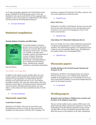 www.un.org/desa August 2014, Vol. 18, No. 08
DESA News | Newsletter of the UN Department of Economic and Social Affairs 20
for 35 major geographic aggregates and 4 World Bank income
groups. Population by broad age groups and for various age
dependency ratios are also provided for all these aggregates and
countries or areas. These results are complementary to the official
2012 Revisionof the World Population Prospects.
 For more information
Statistical compilations
Monthly Bulletin of Statistics and MBS Online
The Monthly Bulletin of Statistics
presents current economic and social
statistics for more than 200 countries
and territories of the world. It contains
over 50 tables of monthly and/or
bimonthly, quarterly and annual data on
a variety of subjects illustrating
important economic trends and
developments, including population,
prices, employment and earnings,
energy, manufacturing, transport,
construction, international merchandise
trade and finance.
Vol. LXVIII – No. 6, June 2014
In addition to the regular recurrent monthly tables, this issue
includes quarterly and bimonthly tables: Retail price indices
relating to living expenditures of United Nations officials;
Earnings in non-agricultural activities, by sex; Fuel imports,
developed economies: unit value and volume indices, and value;
Indicators on fuel imports, developed economies; External trade
conversion factors; Manufactured goods exports: unit value
indices, volume indices and value; and Selected series of world
statistics.
 For more information
Outreach material
Youth Flash Newsletter
Published by UN DESA’s Division for Social Policy and
Development Focal Point on Youth, the July issue puts the
spotlight on the International Youth Day 2014 Campaign. The
newsletter is prepared with input from UN offices, agencies, and
from youth organizations around the world.
 Read full issue
DESA NGO News
Published by UN DESA’s NGO Branch, the latest issue provides
the most up-to-date information on news and upcoming events
of interest to civil society at UN headquarters in New York,
Geneva and elsewhere.
 Read full issue
22nd edition of UN Bimonthly Publications Review
Every two months, the review collates publications produced by
UN agencies and programmes on issues related to water and
sanitation. This edition brings together 32 UN publications from
a range of water and sanitation related issues. All publications
are available online as free downloadable PDFs.
 Read full issue
Discussion papers
Monthly Briefing on the World Economic Situation and
Prospects No. 68
Published by UN DESA’s Development Policy and Analysis
Division, the July issue is now available online, putting the
spotlight on the sluggish recovery of world trade, the rise of oil
prices amid political instability in Iraq and the disappointing first
quarter for developed economies.
 To download
Working papers
Recipients and Contributors: Middle income countries and
the future of development cooperation
The new role that middle-income countries (MICs) play in the
global landscape obliges international community to review the
configuration of the development cooperation system. On the
one hand, MICs still face considerable structural deficits that
affect their process of development; on the other, international
 