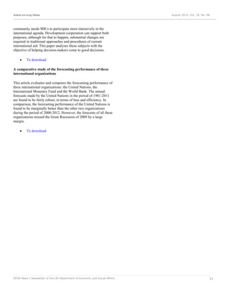 www.un.org/desa August 2014, Vol. 18, No. 08
DESA News | Newsletter of the UN Department of Economic and Social Affairs 21
community needs MICs to participate more intensively in the
international agenda. Development cooperation can support both
purposes, although for that to happen, substantial changes are
required in traditional approaches and procedures of current
international aid. This paper analyses these subjects with the
objective of helping decision-makers come to good decisions.
 To download
A comparative study of the forecasting performance of three
international organizations
This article evaluates and compares the forecasting performance of
three international organizations: the United Nations, the
International Monetary Fund and the World Bank. The annual
forecasts made by the United Nations in the period of 1981-2011
are found to be fairly robust, in terms of bias and efficiency. In
comparison, the forecasting performance of the United Nations is
found to be marginally better than the other two organizations
during the period of 2000-2012. However, the forecasts of all these
organizations missed the Great Recession of 2009 by a large
margin.
 To download
 