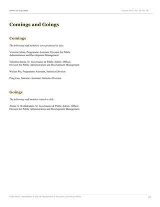www.un.org/desa August 2014, Vol. 18, No. 08
DESA News | Newsletter of the UN Department of Economic and Social Affairs 22
Comings and Goings
Comings
The following staff members were promoted in July:
Victoria Ceban, Programme Assistant, Division for Public
Administration and Development Management
Valentina Resta, Sr. Governance & Public Admin. Officer,
Division for Public Administration and Development Management
Wailan Wu, Programme Assistant, Statistics Division
Peng Guo, Statistics Assistant, Statistics Division
Goings
The following staff member retired in July:
Almaz A. Woldekidane, Sr. Governance & Public Admin. Officer,
Division for Public Administration and Development Management
 