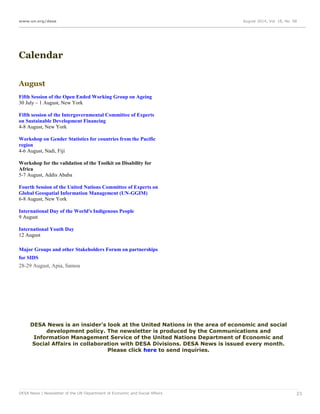 www.un.org/desa August 2014, Vol. 18, No. 08
DESA News | Newsletter of the UN Department of Economic and Social Affairs 23
Calendar
August
Fifth Session of the Open Ended Working Group on Ageing
30 July – 1 August, New York
Fifth session of the Intergovernmental Committee of Experts
on Sustainable Development Financing
4-8 August, New York
Workshop on Gender Statistics for countries from the Pacific
region
4-6 August, Nadi, Fiji
Workshop for the validation of the Toolkit on Disability for
Africa
5-7 August, Addis Ababa
Fourth Session of the United Nations Committee of Experts on
Global Geospatial Information Management (UN-GGIM)
6-8 August, New York
International Day of the World's Indigenous People
9 August
International Youth Day
12 August
Major Groups and other Stakeholders Forum on partnerships
for SIDS
28-29 August, Apia, Samoa
DESA News is an insider's look at the United Nations in the area of economic and social
development policy. The newsletter is produced by the Communications and
Information Management Service of the United Nations Department of Economic and
Social Affairs in collaboration with DESA Divisions. DESA News is issued every month.
Please click here to send inquiries.
 