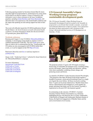 www.un.org/desa August 2014, Vol. 18, No. 08
DESA News | Newsletter of the UN Department of Economic and Social Affairs 4
Following opening remarks by Secretary-General Ban Ki-moon
and other high-level representatives, performances by young artists
will be held in an effort to explore a variety of interactive and
informative ways to draw awareness to the issue. In addition,
panelists, including Jordan Burnham and Alicia Raimundo, will
talk about their own experiences with mental health conditions and
the impact that speaking out and seeking support has had on their
lives.
The event will officially launch the UN DESA publication Mental
Health Matters: the Social Inclusion of youth with mental health
conditions. For those interested to attend, but who do not hold a
UN grounds pass, please RSVP here.
Worldwide celebrations
Running until August 12, the UN DESA #MentalHealthMatters
campaign, is encouraging young people to organize events to
celebrate International Youth Day. The IYD toolkit gives some
ideas on what to do to commemorate the Day. Young people and
UN entities are also encouraged to tell UN DESA about their
events, so it can be mapped on the IYD Map of Events.
Read more about the event here or send any inquiries to
youth@un.org.
Image credit: “Gathering Colours” submitted by Sonali Sukesh for
the #MentalHealthMatters campaign
For more information:
International Youth Day Event
UN4Youth on Twitter
UN4Youth on Pinterest
UN4Youth on Facebook
UN4Youth on Instagram
UN General Assembly’s Open
Working Group proposes
sustainable development goals
The UN General Assembly’s Open Working Group on
Sustainable Development Goals forwarded to the Assembly its
proposal for a set of Goals that consider economic, social and
environmental dimensions to improve people’s lives and protect
the planet for future generations at the conclusion of the
Group’s thirteenth and final session at UN Headquarters on
Saturday, 19 July.
The proposal contains 17 goals with 169 targets covering a
broad range of sustainable development issues, including ending
poverty and hunger, improving health and education, making
cities more sustainable, combating climate change, and
protecting oceans and forests.
As stated by UN DESA’s Under-Secretary-General Wu Hongbo,
“The proposal of the Open Working Group brings together a
breadth of economic, social and environmental issues in a single
set of goals like never before. All those involved in crafting
these 17 goals can be proud of themselves. Member States have
shown a determination and willingness to work together for
people and planet that bodes well for the General Assembly’s
negotiations on the post-2015 development agenda.”
In commenting on the outcome, UN DESA’s Assistant
Secretary-General Thomas Gass hailed it as a milestone,
highlighting the key role played by the Co-Chairs Ambassador
Csaba Kőrösi of Hungary and Ambassador Macharia Kamau of
Kenya, the high-level engagement of Member States and the
active involvement of civil society.
 