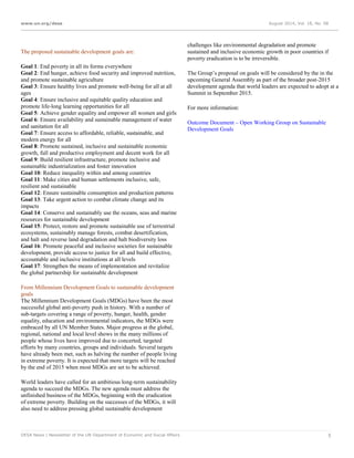www.un.org/desa August 2014, Vol. 18, No. 08
DESA News | Newsletter of the UN Department of Economic and Social Affairs 5
The proposed sustainable development goals are:
Goal 1: End poverty in all its forms everywhere
Goal 2: End hunger, achieve food security and improved nutrition,
and promote sustainable agriculture
Goal 3: Ensure healthy lives and promote well-being for all at all
ages
Goal 4: Ensure inclusive and equitable quality education and
promote life-long learning opportunities for all
Goal 5: Achieve gender equality and empower all women and girls
Goal 6: Ensure availability and sustainable management of water
and sanitation for all
Goal 7: Ensure access to affordable, reliable, sustainable, and
modern energy for all
Goal 8: Promote sustained, inclusive and sustainable economic
growth, full and productive employment and decent work for all
Goal 9: Build resilient infrastructure, promote inclusive and
sustainable industrialization and foster innovation
Goal 10: Reduce inequality within and among countries
Goal 11: Make cities and human settlements inclusive, safe,
resilient and sustainable
Goal 12: Ensure sustainable consumption and production patterns
Goal 13: Take urgent action to combat climate change and its
impacts
Goal 14: Conserve and sustainably use the oceans, seas and marine
resources for sustainable development
Goal 15: Protect, restore and promote sustainable use of terrestrial
ecosystems, sustainably manage forests, combat desertification,
and halt and reverse land degradation and halt biodiversity loss
Goal 16: Promote peaceful and inclusive societies for sustainable
development, provide access to justice for all and build effective,
accountable and inclusive institutions at all levels
Goal 17: Strengthen the means of implementation and revitalize
the global partnership for sustainable development
From Millennium Development Goals to sustainable development
goals
The Millennium Development Goals (MDGs) have been the most
successful global anti-poverty push in history. With a number of
sub-targets covering a range of poverty, hunger, health, gender
equality, education and environmental indicators, the MDGs were
embraced by all UN Member States. Major progress at the global,
regional, national and local level shows in the many millions of
people whose lives have improved due to concerted, targeted
efforts by many countries, groups and individuals. Several targets
have already been met, such as halving the number of people living
in extreme poverty. It is expected that more targets will be reached
by the end of 2015 when most MDGs are set to be achieved.
World leaders have called for an ambitious long-term sustainability
agenda to succeed the MDGs. The new agenda must address the
unfinished business of the MDGs, beginning with the eradication
of extreme poverty. Building on the successes of the MDGs, it will
also need to address pressing global sustainable development
challenges like environmental degradation and promote
sustained and inclusive economic growth in poor countries if
poverty eradication is to be irreversible.
The Group’s proposal on goals will be considered by the in the
upcoming General Assembly as part of the broader post-2015
development agenda that world leaders are expected to adopt at a
Summit in September 2015.
For more information:
Outcome Document – Open Working Group on Sustainable
Development Goals
 