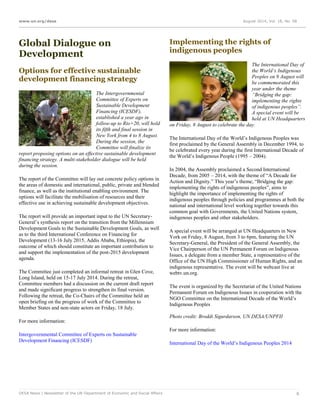 www.un.org/desa August 2014, Vol. 18, No. 08
DESA News | Newsletter of the UN Department of Economic and Social Affairs 6
Global Dialogue on
Development
Options for effective sustainable
development financing strategy
The Intergovernmental
Committee of Experts on
Sustainable Development
Financing (ICESDF),
established a year ago in
follow-up to Rio+20, will hold
its fifth and final session in
New York from 4 to 8 August.
During the session, the
Committee will finalize its
report proposing options on an effective sustainable development
financing strategy. A multi-stakeholder dialogue will be held
during the session.
The report of the Committee will lay out concrete policy options in
the areas of domestic and international, public, private and blended
finance, as well as the institutional enabling environment. The
options will facilitate the mobilisation of resources and their
effective use in achieving sustainable development objectives.
The report will provide an important input to the UN Secretary-
General’s synthesis report on the transition from the Millennium
Development Goals to the Sustainable Development Goals, as well
as to the third International Conference on Financing for
Development (13-16 July 2015, Addis Ababa, Ethiopia), the
outcome of which should constitute an important contribution to
and support the implementation of the post-2015 development
agenda.
The Committee just completed an informal retreat in Glen Cove,
Long Island, held on 15-17 July 2014. During the retreat,
Committee members had a discussion on the current draft report
and made significant progress to strengthen its final version.
Following the retreat, the Co-Chairs of the Committee held an
open briefing on the progress of work of the Committee to
Member States and non-state actors on Friday, 18 July.
For more information:
Intergovernmental Committee of Experts on Sustainable
Development Financing (ICESDF)
Implementing the rights of
indigenous peoples
The International Day of
the World’s Indigenous
Peoples on 9 August will
be commemorated this
year under the theme
“Bridging the gap:
implementing the rights
of indigenous peoples”.
A special event will be
held at UN Headquarters
on Friday, 8 August to celebrate the day.
The International Day of the World’s Indigenous Peoples was
first proclaimed by the General Assembly in December 1994, to
be celebrated every year during the first International Decade of
the World’s Indigenous People (1995 – 2004).
In 2004, the Assembly proclaimed a Second International
Decade, from 2005 – 2014, with the theme of “A Decade for
Action and Dignity.” This year’s theme, “Bridging the gap:
implementing the rights of indigenous peoples”, aims to
highlight the importance of implementing the rights of
indigenous peoples through policies and programmes at both the
national and international level working together towards this
common goal with Governments, the United Nations system,
indigenous peoples and other stakeholders.
A special event will be arranged at UN Headquarters in New
York on Friday, 8 August, from 3 to 6pm, featuring the UN
Secretary-General, the President of the General Assembly, the
Vice Chairperson of the UN Permanent Forum on Indigenous
Issues, a delegate from a member State, a representative of the
Office of the UN High Commissioner of Human Rights, and an
indigenous representative. The event will be webcast live at
webtv.un.org.
The event is organized by the Secretariat of the United Nations
Permanent Forum on Indigenous Issues in cooperation with the
NGO Committee on the International Decade of the World’s
Indigenous Peoples
Photo credit: Broddi Sigurdarson, UN DESA/UNPFII
For more information:
International Day of the World’s Indigenous Peoples 2014
 