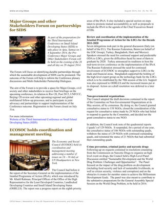 www.un.org/desa August 2014, Vol. 18, No. 08
DESA News | Newsletter of the UN Department of Economic and Social Affairs 7
Major Groups and other
Stakeholders Forum on partnerships
for SIDS
As part of the preparations for
the Third International
Conference on Small Island
Developing States (SIDS) to
take place in Apia, Samoa on 1-
4 September 2014, the Pre-
Conference Major Groups and
Other Stakeholders Forum will
be held on the evening of the 28
and all day on 29 August 2014.
The Forum will focus on identifying durable partnerships through
which the sustainable development of SIDS can be promoted. The
outcome of the Forum will help to inform the Conference plenary
discussions and Multi-Stakeholder Partnership Dialogues.
The aim of the Forum is to provide a space for Major Groups, civil
society and other stakeholders to receive final briefings on the
upcoming conference, its relation to Rio+20, Post 2015, UNFCCC,
Beijing+20 review and other upcoming regional and global
multilateral follow-up processes, and to participate in joint
advocacy and partnerships to support implementation of the
Conference outcome. Registration to the Forum closed on July
31st.
For more information:
Website of the Third International Conference on Small Island
Developing States (SIDS)
ECOSOC holds coordination and
management meeting
The Economic and Social
Council (ECOSOC) held its
coordination and
management meeting
addressing a number if
issues on 14 – 16 July at
UN Headquarters in New
York.
The Council had before it
the report of the Secretary-General on the implementation of the
Istanbul Programme of Action (IPoA), which was introduced by
Mr. Khalil Rahman, Principal Officer of the Office of the High
Representative for the Least Developed Countries, Landlocked
Developing Countries and Small Island Developing States
(OHRLLS). The report was a progress report on the eighth priority
areas of the IPoA. It also included a special section on steps
taken to promote mutual accountability as well as proposals to
include the IPoA in the agenda of the Chief Executives Board
(CEB).
Review and coordination of the implementation of the
Istanbul Programme of Action for the LDCs for the Decade
2011-2020
Seven delegations took part in the general discussion (Italy (on
behalf of the EU), The Russian Federation, Benin (on behalf of
the LDC Group), Turkey, Bangladesh, Haiti and Mexico).
Speakers stressed the need for continued support and predictable
ODA to LDCs, given the difficulties faced by most of them to
graduate by 2020. Turkey announced its readiness to host the
mid-term review conference on the implementation of the IPoA.
The Russian Federation stressed the need for continued
involvement of ECOSOC to strengthen support to LDCs in the
trade and financial areas. Bangladesh supported the holding of
the high-level expert group on the technology bank for the LDCs
which is to be established by the 70th session of the GA. Support
was also expressed to OHRLLS and the increased means put at
its disposal. Action on a draft resolution was deferred to a later
stage.
Non-governmental organizations
The Council adopted the draft decisions contained in the report
of the Committee on Non-Governmental Organizations at its
May session, all by consensus. By doing so, the Council granted
consultative status to 158 NGOs, closed the consideration of the
request for consultative status made by 29 NGOs who had failed
to respond to queries by the Committee, and decided not the
grant consultative status to one NGO.
In addition, the Council took note of the quadrennial reports
(‘quads’) of 129 NGOs. It suspended, for a period of one year,
the consultative status of 106 NGOs with outstanding quads,
withdrew the status of 129 NGOs with continued outstanding
quads, and reinstated the status of 21 NGOs that had submitted
their outstanding quads.
Crime prevention, criminal justice and narcotic drugs
Following-up on requests contained in resolutions emanating
from the Commission on Narcotic Drugs to organize an high
level event on drugs, the Council held a High-Level Panel
Discussion entitled “Sustainable Development and the World
Drug Problem: Challenges and Opportunities”. The Panel
focused on the impact of the drug problem on development
(including food security and lack of sustainable livelihoods, as
well as citizen security, violence and corruption) and on the
obstacles it creates for member states to achieve the Millennium
Development Goals. The panel was also meant to contribute to
the substantive preparations for the General Assembly Special
Session on the World Drug Problem, to be held in 2016.
 