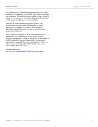 www.un.org/desa                                                              February 2012, Vol. 16, No. 2




The draft resolution on policies and programmes involving youth
emphasized the importance of addressing youth employment issues
and ensuring the full and effective participation of young people in
society as a means not only for supporting youth development, but
for effecting sustainable development as a whole.

Similarly, the resolutions on ageing, family, persons with
disabilities and follow-up to the World Summit for Social
development, emphasised the centrality of the equality of
individuals and social inclusion to strong social and economic
development at all levels.

Special emphasis was placed on the inclusion of persons with
disabilities in social development efforts, and the General
Assembly has called for a High level Meeting on the Realization of
the Millennium Development Goals and other internationally
agreed development goals for person with disabilities. This event
will take place on 23 September 2013, before the start of the
general debate of the 68th session.

For more information:
http://social.un.org/index/Home/GAThirdCommittee.aspx




DESA News | Newsletter of the UN Department of Economic and Social Affairs                               10
 