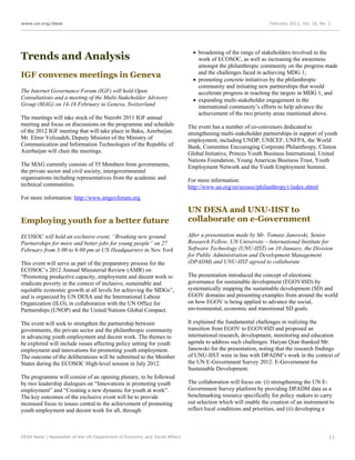 www.un.org/desa                                                                                                 February 2012, Vol. 16, No. 2




                                                                                broadening of the range of stakeholders involved in the
Trends and Analysis                                                              work of ECOSOC, as well as increasing the awareness
                                                                                 amongst the philanthropic community on the progress made
IGF convenes meetings in Geneva                                                  and the challenges faced in achieving MDG 1;
                                                                                promoting concrete initiatives by the philanthropic
                                                                                 community and initiating new partnerships that would
The Internet Governance Forum (IGF) will hold Open                               accelerate progress in reaching the targets in MDG 1; and
Consultations and a meeting of the Multi-Stakeholder Advisory                   expanding multi-stakeholder engagement in the
Group (MAG) on 14-16 February in Geneva, Switzerland                             international community’s efforts to help advance the
                                                                                 achievement of the two priority areas mentioned above.
The meetings will take stock of the Nairobi 2011 IGF annual
meeting and focus on discussions on the programme and schedule               The event has a number of co-convenors dedicated to
of the 2012 IGF meeting that will take place in Baku, Azerbaijan.            strengthening multi-stakeholder partnerships in support of youth
Mr. Elmir Velizadeh, Deputy Minister of the Ministry of                      employment, including UNDP, UNICEF, UNFPA, the World
Communication and Information Technologies of the Republic of                Bank, Committee Encouraging Corporate Philanthropy, Clinton
Azerbaijan will chair the meetings.                                          Global Initiative, Princes Youth Business International, United
                                                                             Nations Foundation, Young Americas Business Trust, Youth
The MAG currently consists of 55 Members from governments,                   Employment Network and the Youth Employment Summit.
the private sector and civil society, intergovernmental
organisations including representatives from the academic and                For more information:
technical communities.                                                       http://www.un.org/en/ecosoc/philanthropy1/index.shtml
For more information: http://www.intgovforum.org

                                                                             UN DESA and UNU-IIST to
Employing youth for a better future                                          collaborate on e-Government

ECOSOC will hold an exclusive event, “Breaking new ground:                   After a presentation made by Mr. Tomasz Janowski, Senior
Partnerships for more and better jobs for young people” on 27                Research Fellow, UN University – International Institute for
February from 3:00 to 6:00 pm at UN Headquarters in New York                 Software Technology (UNU-IIST) on 10 January, the Division
                                                                             for Public Administration and Development Management
This event will serve as part of the preparatory process for the             (DPADM) and UNU-IIST agreed to collaborate
ECOSOC’s 2012 Annual Ministerial Review (AMR) on
“Promoting productive capacity, employment and decent work to                The presentation introduced the concept of electronic
eradicate poverty in the context of inclusive, sustainable and               governance for sustainable development (EGOV4SD) by
equitable economic growth at all levels for achieving the MDGs”,             systematically mapping the sustainable development (SD) and
and is organized by UN DESA and the International Labour                     EGOV domains and presenting examples from around the world
Organization (ILO), in collaboration with the UN Office for                  on how EGOV is being applied to advance the social,
Partnerships (UNOP) and the United Nations Global Compact.                   environmental, economic and transitional SD goals.

The event will seek to strengthen the partnership between                    It explained the fundamental challenges in realizing the
governments, the private sector and the philanthropic community              transition from EGOV to EGOV4SD and proposed an
in advancing youth employment and decent work. The themes to                 international research, development, monitoring and education
be explored will include issues affecting policy setting for youth           agenda to address such challenges. Haiyan Qian thanked Mr.
employment and innovations for promoting youth employment.                   Janowski for the presentation, noting that the research findings
The outcome of the deliberations will be submitted to the Member             of UNU-IIST were in line with DPADM’s work in the context of
States during the ECOSOC High-level session in July 2012.                    the UN E-Government Survey 2012: E-Government for
                                                                             Sustainable Development.
The programme will consist of an opening plenary, to be followed
by two leadership dialogues on “Innovations in promoting youth               The collaboration will focus on: (i) strengthening the UN E-
employment” and “Creating a new dynamic for youth at work”.                  Government Survey platform by providing DPADM data as a
The key outcomes of the exclusive event will be to provide                   benchmarking resource specifically for policy makers to carry
increased focus to issues central to the achievement of promoting            out selection which will enable the creation of an instrument to
youth employment and decent work for all, through:                           reflect local conditions and priorities, and (ii) developing a



DESA News | Newsletter of the UN Department of Economic and Social Affairs                                                                  11
 