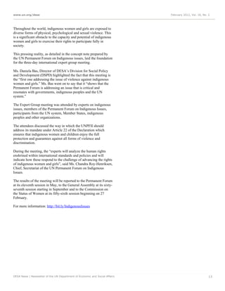 www.un.org/desa                                                              February 2012, Vol. 16, No. 2




Throughout the world, indigenous women and girls are exposed to
diverse forms of physical, psychological and sexual violence. This
is a significant obstacle to the capacity and potential of indigenous
women and girls to exercise their rights to participate fully in
society.

This pressing reality, as detailed in the concept note prepared by
the UN Permanent Forum on Indigenous issues, laid the foundation
for the three-day international expert group meeting.

Ms. Daniela Bas, Director of DESA’s Division for Social Policy
and Development (DSPD) highlighted the fact that this meeting is
the “first one addressing the issue of violence against indigenous
women and girls.” Ms. Bas went on to say that it “shows that the
Permanent Forum is addressing an issue that is critical and
resonates with governments, indigenous peoples and the UN
system.”

The Expert Group meeting was attended by experts on indigenous
issues, members of the Permanent Forum on Indigenous Issues,
participants from the UN system, Member States, indigenous
peoples and other organizations.

The attendees discussed the way in which the UNPFII should
address its mandate under Article 22 of the Declaration which
ensures that indigenous women and children enjoy the full
protection and guarantees against all forms of violence and
discrimination.

During the meeting, the “experts will analyze the human rights
enshrined within international standards and policies and will
indicate how these respond to the challenge of advancing the rights
of indigenous women and girls”, said Ms. Chandra Roy-Henriksen,
Chief, Secretariat of the UN Permanent Forum on Indigenous
Issues.

The results of the meeting will be reported to the Permanent Forum
at its eleventh session in May, to the General Assembly at its sixty-
seventh session starting in September and to the Commission on
the Status of Women at its fifty-sixth session beginning on 27
February.

For more information: http://bit.ly/IndigenousIssues




DESA News | Newsletter of the UN Department of Economic and Social Affairs                               13
 